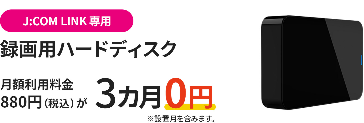 J:COM LINKご利用のお客様さま限定 録画用ハードディスク(J:COM LINK 専用)月額利用料880円(税込)が3カ月0円 ※設置月を含みます