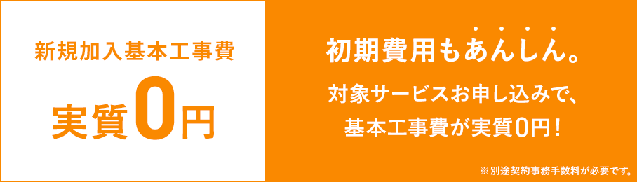 新規加入基本工事費実質0円 初期費用もあんしん 対象サービスお申し込みで、基本工事費が実質0円 ※別途契約事務手数料が必要です。
