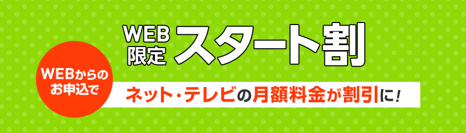 WEB限定スタート割 WEBからのお申込でネット・テレビの月額料金が割引に!